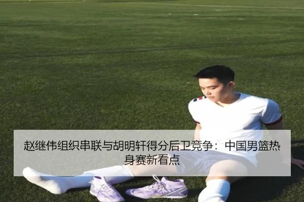 赵继伟组织串联与胡明轩得分后卫竞争：中国男篮热身赛新看点